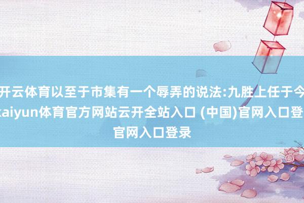 开云体育以至于市集有一个辱弄的说法:九胜上任于今-kaiyun体育官方网站云开全站入口 (中国)官网入口登录