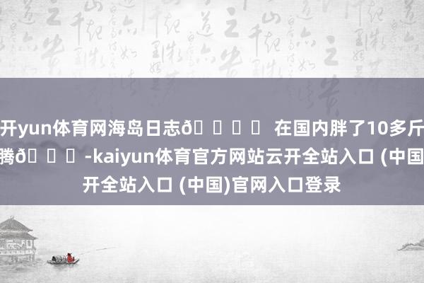 开yun体育网海岛日志🏝️ 在国内胖了10多斤 每天很浮松沸腾😌-kaiyun体育官方网站云开全站入口 (中国)官网入口登录