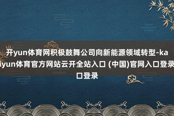 开yun体育网积极鼓舞公司向新能源领域转型-kaiyun体育官方网站云开全站入口 (中国)官网入口登录