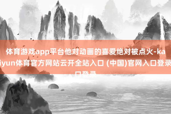 体育游戏app平台他对动画的喜爱绝对被点火-kaiyun体育官方网站云开全站入口 (中国)官网入口登录