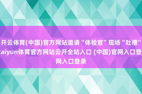开云体育(中国)官方网站邀请“体验官”现场“吐槽”-kaiyun体育官方网站云开全站入口 (中国)官网入口登录