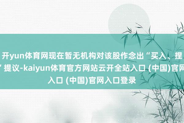 开yun体育网现在暂无机构对该股作念出“买入、捏有、卖出”提议-kaiyun体育官方网站云开全站入口 (中国)官网入口登录