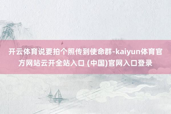 开云体育说要拍个照传到使命群-kaiyun体育官方网站云开全站入口 (中国)官网入口登录