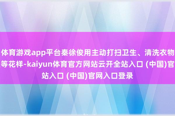 体育游戏app平台秦徐俊用主动打扫卫生、清洗衣物、请吃早饭等花样-kaiyun体育官方网站云开全站入口 (中国)官网入口登录