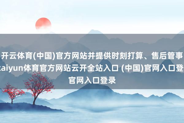 开云体育(中国)官方网站并提供时刻打算、售后管事-kaiyun体育官方网站云开全站入口 (中国)官网入口登录