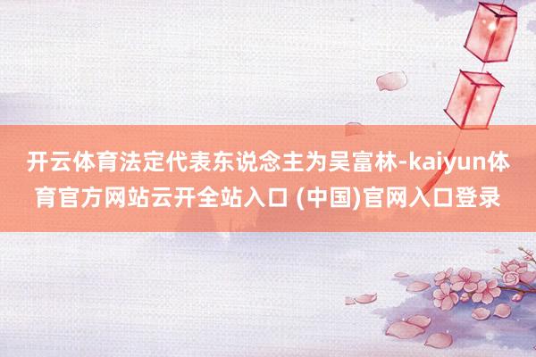 开云体育法定代表东说念主为吴富林-kaiyun体育官方网站云开全站入口 (中国)官网入口登录