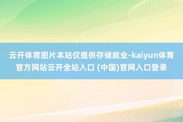 云开体育图片本站仅提供存储就业-kaiyun体育官方网站云开全站入口 (中国)官网入口登录