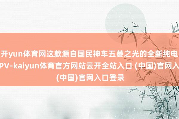 开yun体育网这款源自国民神车五菱之光的全新纯电小型MPV-kaiyun体育官方网站云开全站入口 (中国)官网入口登录