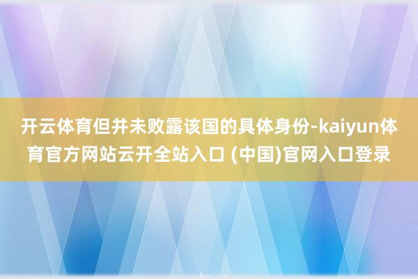 开云体育但并未败露该国的具体身份-kaiyun体育官方网站云开全站入口 (中国)官网入口登录