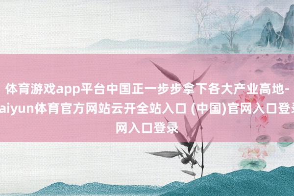 体育游戏app平台中国正一步步拿下各大产业高地-kaiyun体育官方网站云开全站入口 (中国)官网入口登录