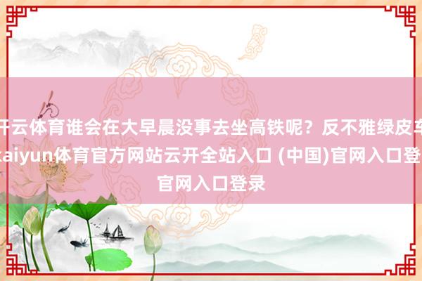 开云体育谁会在大早晨没事去坐高铁呢？反不雅绿皮车-kaiyun体育官方网站云开全站入口 (中国)官网入口登录
