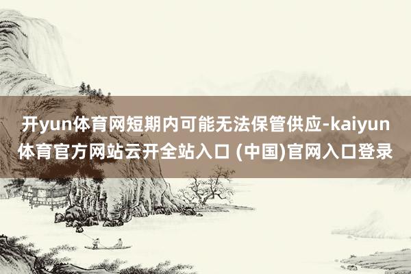 开yun体育网短期内可能无法保管供应-kaiyun体育官方网站云开全站入口 (中国)官网入口登录