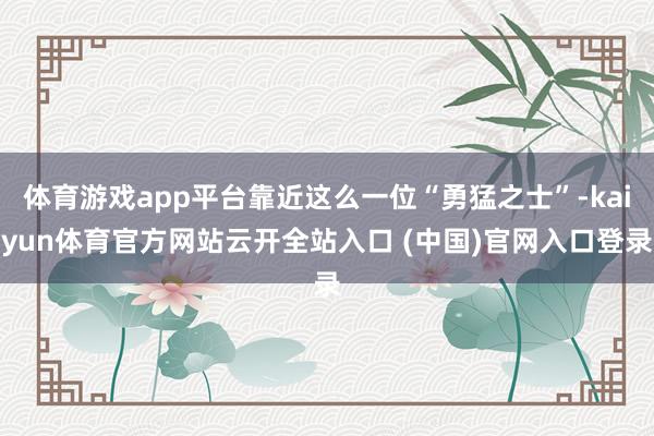 体育游戏app平台靠近这么一位“勇猛之士”-kaiyun体育官方网站云开全站入口 (中国)官网入口登录