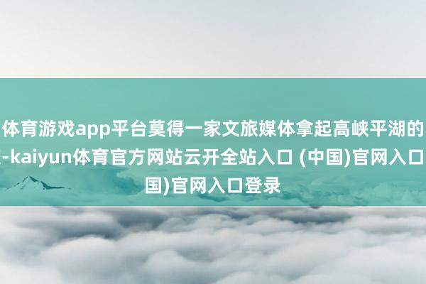 体育游戏app平台莫得一家文旅媒体拿起高峡平湖的门道-kaiyun体育官方网站云开全站入口 (中国)官网入口登录
