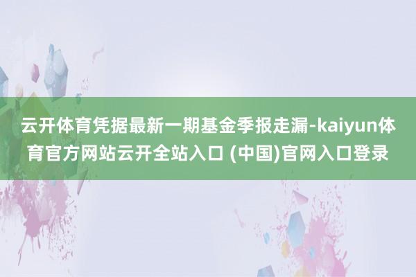 云开体育凭据最新一期基金季报走漏-kaiyun体育官方网站云开全站入口 (中国)官网入口登录