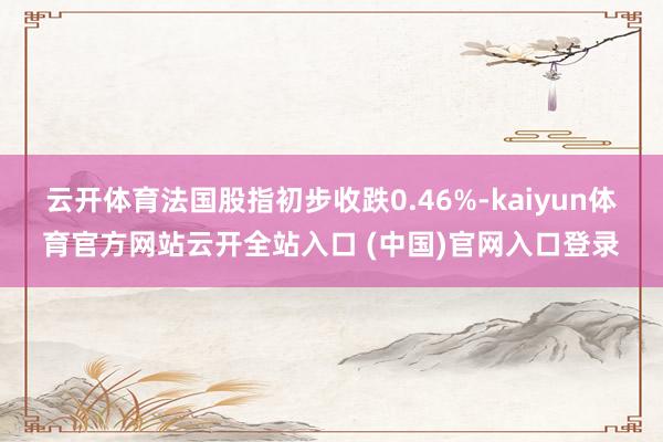 云开体育法国股指初步收跌0.46%-kaiyun体育官方网站云开全站入口 (中国)官网入口登录