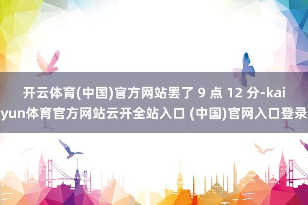 开云体育(中国)官方网站罢了 9 点 12 分-kaiyun体育官方网站云开全站入口 (中国)官网入口登录
