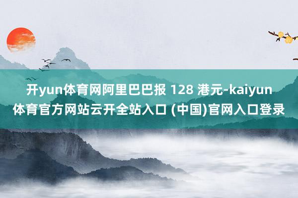开yun体育网阿里巴巴报 128 港元-kaiyun体育官方网站云开全站入口 (中国)官网入口登录