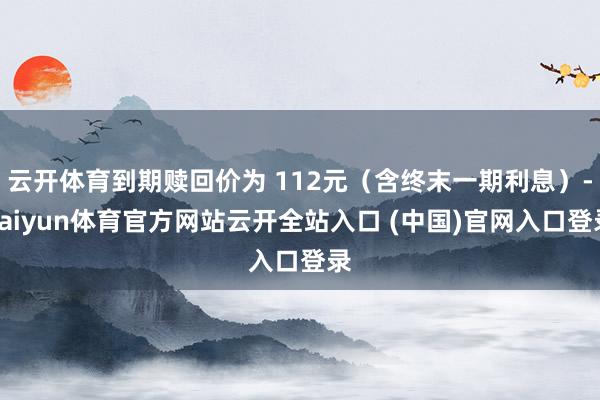 云开体育到期赎回价为 112元（含终末一期利息）-kaiyun体育官方网站云开全站入口 (中国)官网入口登录