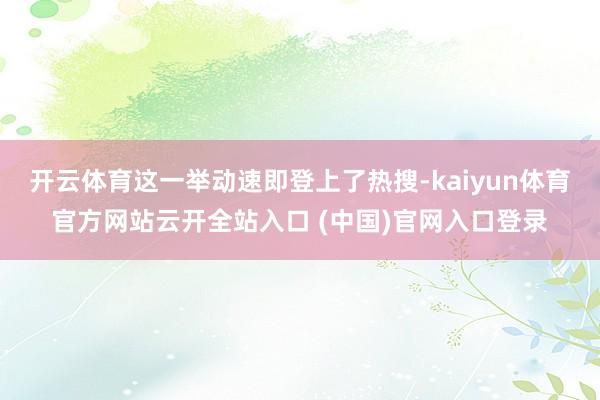 开云体育这一举动速即登上了热搜-kaiyun体育官方网站云开全站入口 (中国)官网入口登录