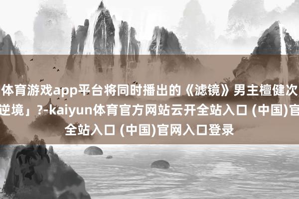 体育游戏app平台将同时播出的《滤镜》男主檀健次推入「深广逆境」?-kaiyun体育官方网站云开全站入口 (中国)官网入口登录