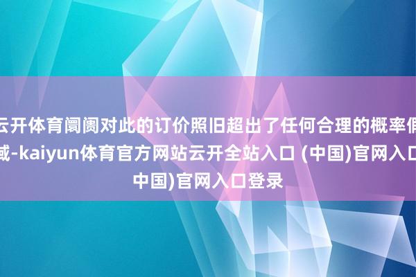 云开体育阛阓对此的订价照旧超出了任何合理的概率假定领域-kaiyun体育官方网站云开全站入口 (中国)官网入口登录