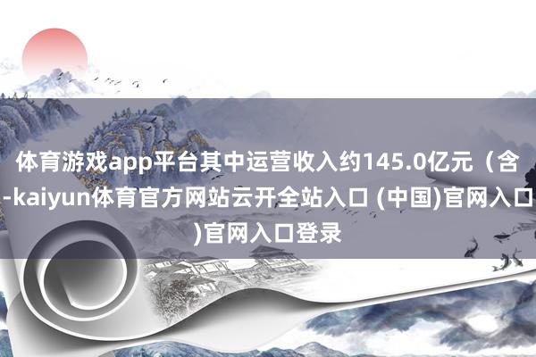 体育游戏app平台其中运营收入约145.0亿元（含税）-kaiyun体育官方网站云开全站入口 (中国)官网入口登录