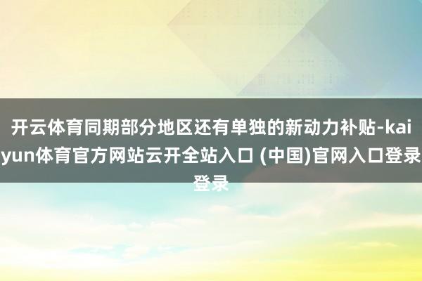 开云体育同期部分地区还有单独的新动力补贴-kaiyun体育官方网站云开全站入口 (中国)官网入口登录