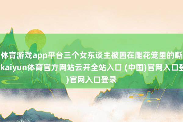 体育游戏app平台三个女东谈主被困在雕花笼里的嘶吼-kaiyun体育官方网站云开全站入口 (中国)官网入口登录