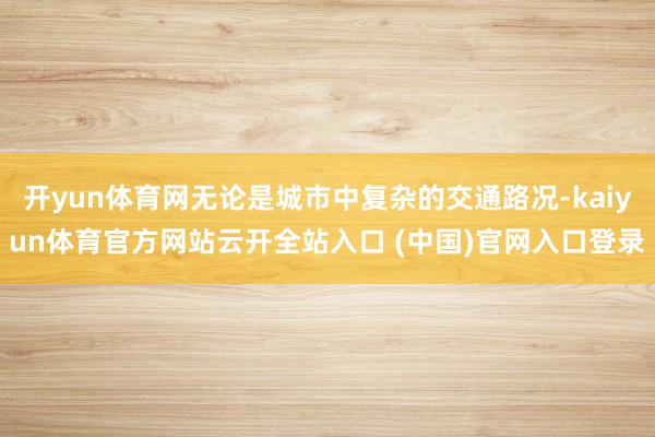 开yun体育网无论是城市中复杂的交通路况-kaiyun体育官方网站云开全站入口 (中国)官网入口登录