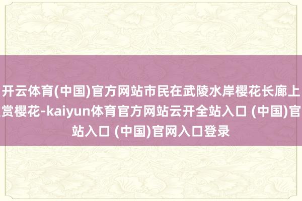 开云体育(中国)官方网站市民在武陵水岸樱花长廊上漫衍、不雅赏樱花-kaiyun体育官方网站云开全站入口 (中国)官网入口登录