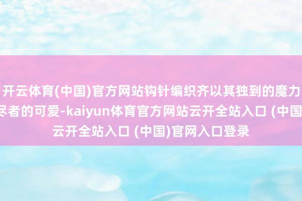 开云体育(中国)官方网站钩针编织齐以其独到的魔力获取了浩大耗尽者的可爱-kaiyun体育官方网站云开全站入口 (中国)官网入口登录