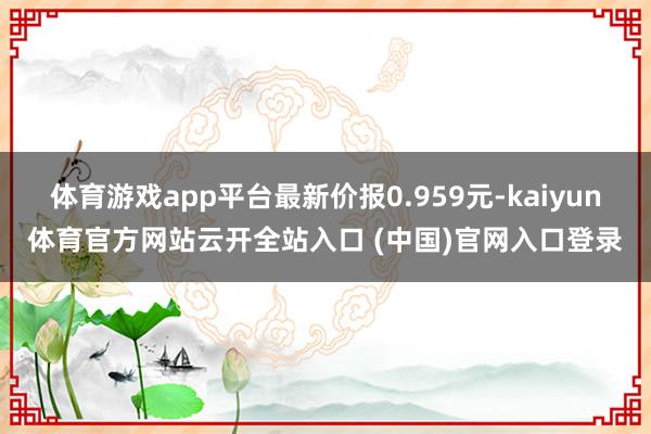 体育游戏app平台最新价报0.959元-kaiyun体育官方网站云开全站入口 (中国)官网入口登录