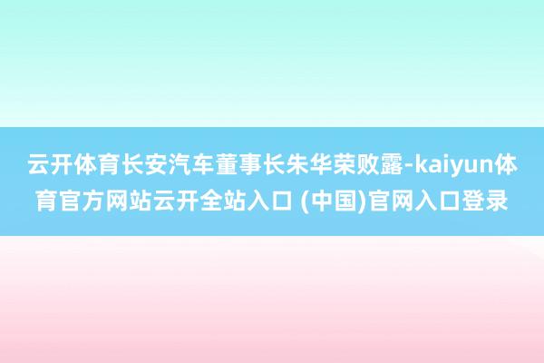 云开体育长安汽车董事长朱华荣败露-kaiyun体育官方网站云开全站入口 (中国)官网入口登录