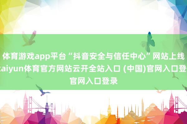 体育游戏app平台“抖音安全与信任中心”网站上线-kaiyun体育官方网站云开全站入口 (中国)官网入口登录