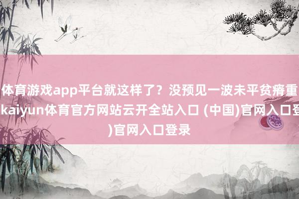 体育游戏app平台就这样了？没预见一波未平贫瘠重重-kaiyun体育官方网站云开全站入口 (中国)官网入口登录