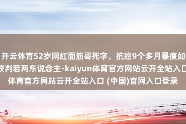 开云体育52岁网红面筋哥死字，抗癌9个多月暴瘦如柴，留短发和之前比较判若两东说念主-kaiyun体育官方网站云开全站入口 (中国)官网入口登录
