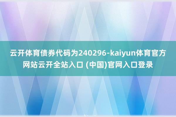 云开体育债券代码为240296-kaiyun体育官方网站云开全站入口 (中国)官网入口登录