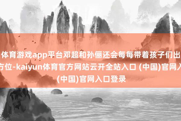 体育游戏app平台邓超和孙俪还会每每带着孩子们出席各式方位-kaiyun体育官方网站云开全站入口 (中国)官网入口登录