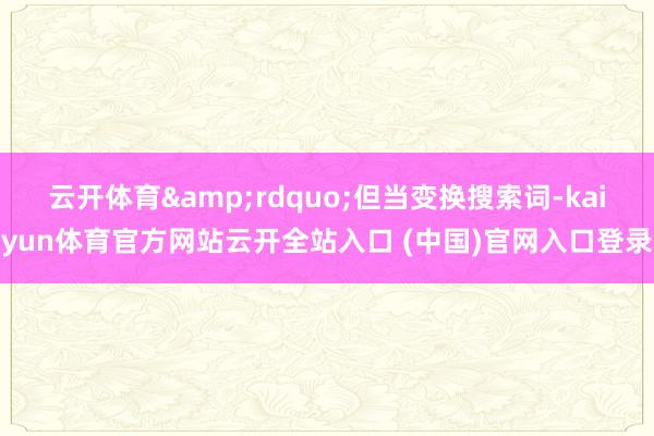 云开体育&rdquo;但当变换搜索词-kaiyun体育官方网站云开全站入口 (中国)官网入口登录