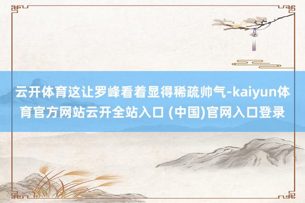 云开体育这让罗峰看着显得稀疏帅气-kaiyun体育官方网站云开全站入口 (中国)官网入口登录