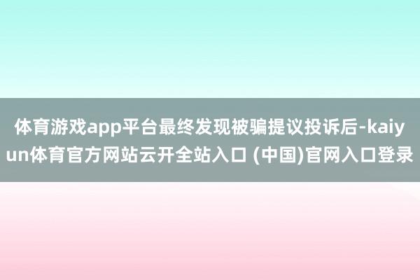 体育游戏app平台最终发现被骗提议投诉后-kaiyun体育官方网站云开全站入口 (中国)官网入口登录