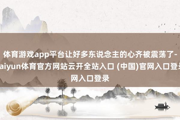 体育游戏app平台让好多东说念主的心齐被震荡了-kaiyun体育官方网站云开全站入口 (中国)官网入口登录