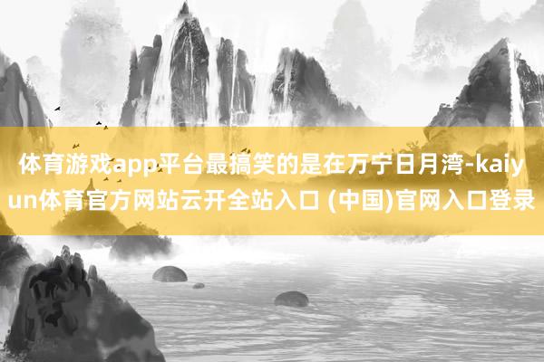 体育游戏app平台最搞笑的是在万宁日月湾-kaiyun体育官方网站云开全站入口 (中国)官网入口登录