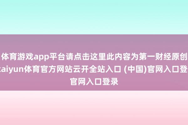 体育游戏app平台请点击这里此内容为第一财经原创-kaiyun体育官方网站云开全站入口 (中国)官网入口登录